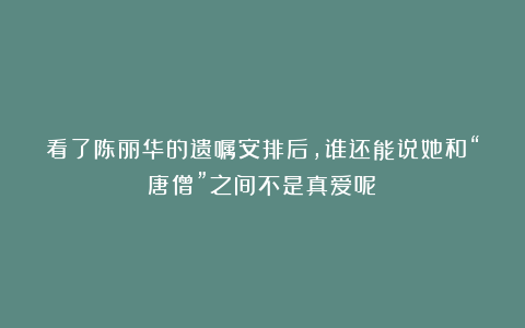 看了陈丽华的遗嘱安排后，谁还能说她和“唐僧”之间不是真爱呢？