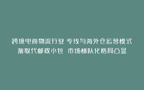 跨境电商物流行业：专线与海外仓运营模式渐取代邮政小包 市场梯队化格局凸显