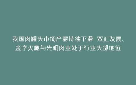 我国肉罐头市场产需持续下滑 双汇发展、金字火腿与光明肉业处于行业头部地位