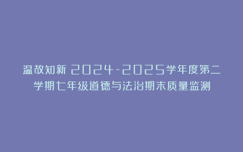 温故知新：2024-2025学年度第二学期七年级道德与法治期末质量监测
