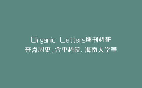Organic Letters期刊科研亮点周更，含中科院、海南大学等