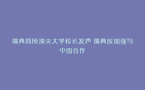 瑞典四所顶尖大学校长发声：瑞典应加强与中国合作