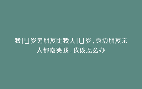 我19岁男朋友比我大10岁，身边朋友亲人都嘲笑我，我该怎么办？