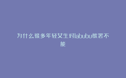 为什么很多年轻女生对labubu欲罢不能？