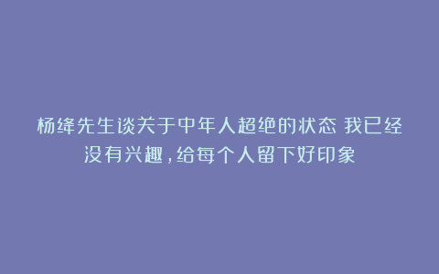 杨绛先生谈关于中年人超绝的状态：我已经没有兴趣，给每个人留下好印象