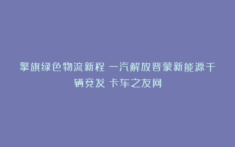 擎旗绿色物流新程：一汽解放晋蒙新能源千辆竞发丨卡车之友网