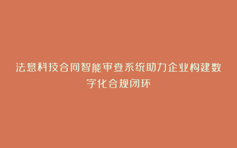 法意科技合同智能审查系统助力企业构建数字化合规闭环