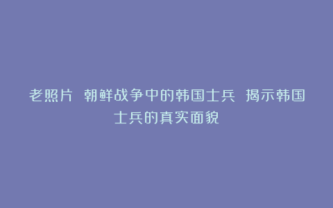 老照片 朝鲜战争中的韩国士兵 揭示韩国士兵的真实面貌
