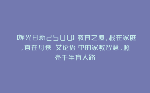 【辉光日新2500】教育之道，根在家庭，首在母亲：《女论语》中的家教智慧，照亮千年育人路