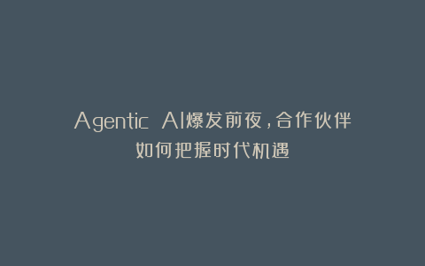 Agentic AI爆发前夜，合作伙伴如何把握时代机遇？
