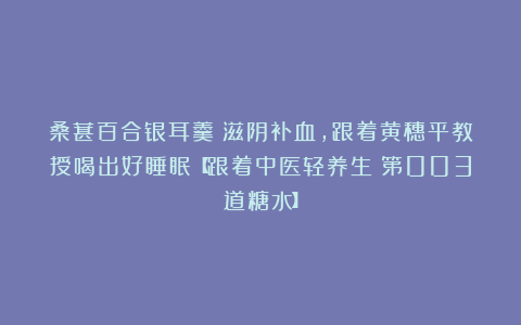 桑葚百合银耳羹：滋阴补血，跟着黄穗平教授喝出好睡眠【跟着中医轻养生｜第003道糖水】