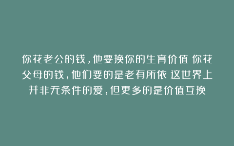 你花老公的钱，他要换你的生育价值；你花父母的钱，他们要的是老有所依：这世界上并非无条件的爱，但更多的是价值互换