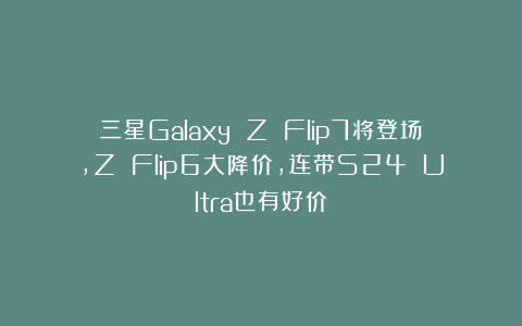 三星Galaxy Z Flip7将登场，Z Flip6大降价，连带S24 Ultra也有好价