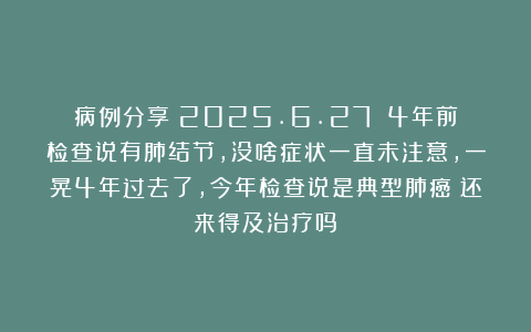 病例分享（2025.6.27）：4年前检查说有肺结节，没啥症状一直未注意，一晃4年过去了，今年检查说是典型肺癌！还来得及治疗吗？