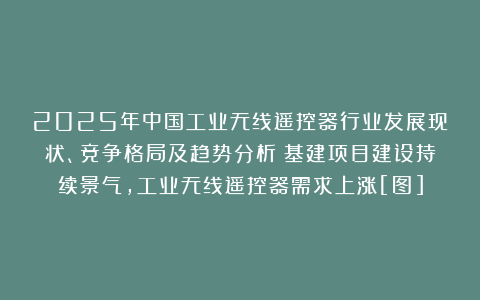 2025年中国工业无线遥控器行业发展现状、竞争格局及趋势分析：基建项目建设持续景气，工业无线遥控器需求上涨[图]