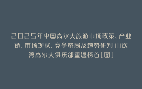 2025年中国高尔夫旅游市场政策、产业链、市场现状、竞争格局及趋势研判：山钦湾高尔夫俱乐部重返榜首[图]