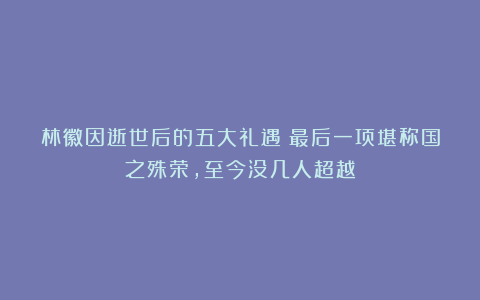 林徽因逝世后的五大礼遇：最后一项堪称国之殊荣，至今没几人超越