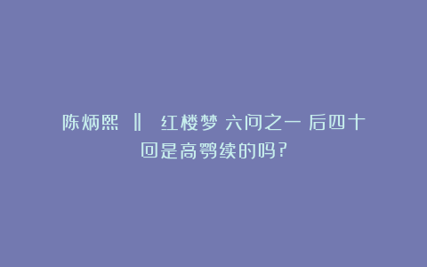 陈炳熙 ‖ 《红楼梦》六问之一：后四十回是高鹗续的吗?