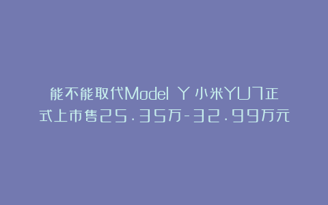 能不能取代Model Y？小米YU7正式上市售25.35万-32.99万元