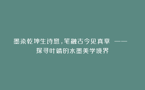 墨染乾坤生诗意，笔融古今见真章 —— 探寻叶靖的水墨美学境界
