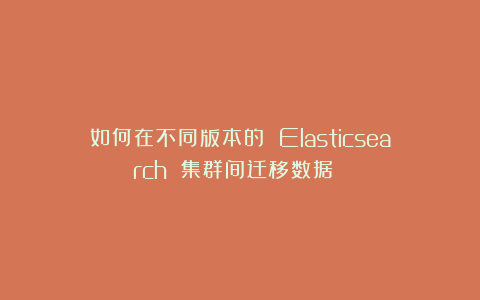 如何在不同版本的 Elasticsearch 集群间迁移数据 ？