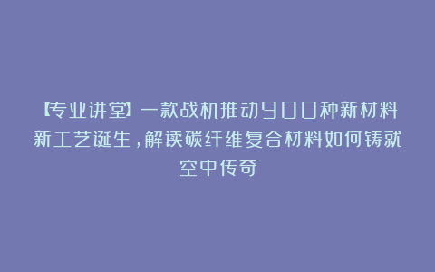 【专业讲堂】一款战机推动900种新材料新工艺诞生，解读碳纤维复合材料如何铸就空中传奇