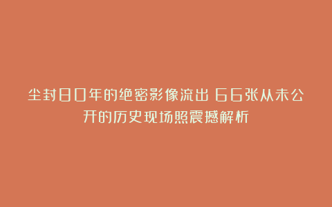 尘封80年的绝密影像流出！66张从未公开的历史现场照震撼解析