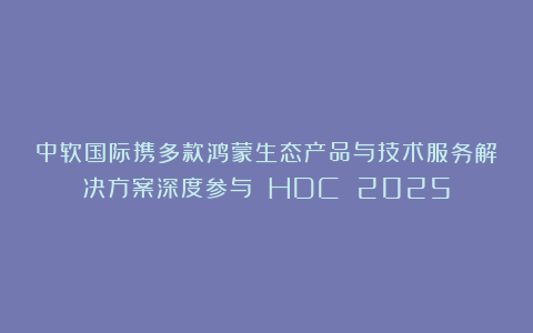 中软国际携多款鸿蒙生态产品与技术服务解决方案深度参与 HDC 2025