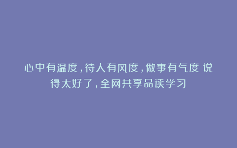 心中有温度，待人有风度，做事有气度（说得太好了，全网共享品读学习）