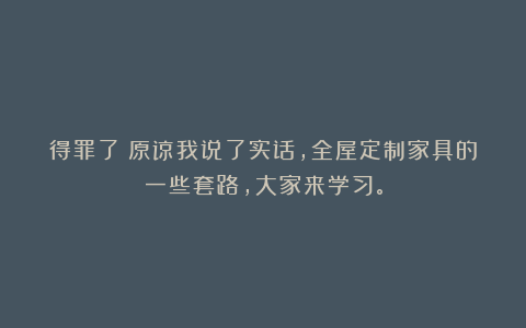 得罪了！原谅我说了实话，全屋定制家具的一些套路，大家来学习。
