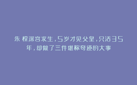 朱祐樘深宫求生，5岁才见父皇，只活35年，却做了三件堪称奇迹的大事