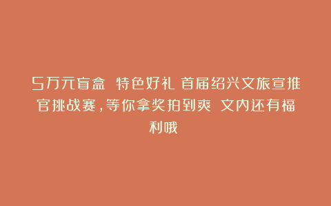 5万元盲盒 特色好礼！首届绍兴文旅宣推官挑战赛，等你拿奖拍到爽！（文内还有福利哦！）