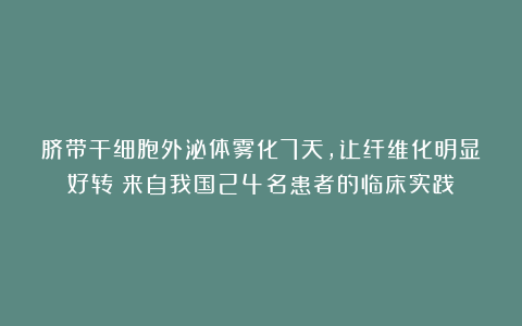 脐带干细胞外泌体雾化7天，让纤维化明显好转！来自我国24名患者的临床实践
