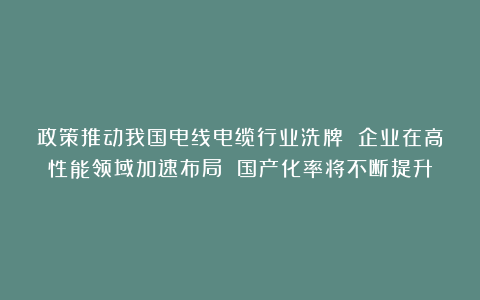 政策推动我国电线电缆行业洗牌 企业在高性能领域加速布局 国产化率将不断提升
