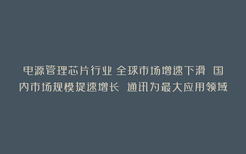 电源管理芯片行业：全球市场增速下滑 国内市场规模提速增长 通讯为最大应用领域