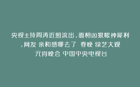 央视主持周涛近照流出，面相凶狠眼神犀利，网友：亲和感哪去了？|春晚|综艺大观|元宵晚会|中国中央电视台