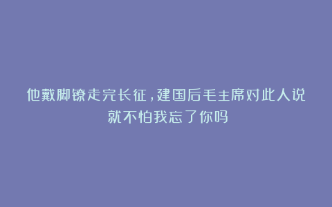 他戴脚镣走完长征，建国后毛主席对此人说：就不怕我忘了你吗？