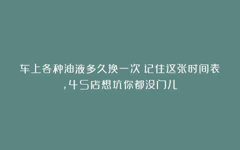车上各种油液多久换一次？记住这张时间表，4S店想坑你都没门儿！