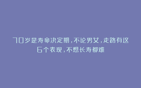 70岁是寿命决定期，不论男女，走路有这6个表现，不想长寿都难