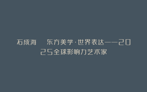 石成海 | 东方美学·世界表达——2025全球影响力艺术家