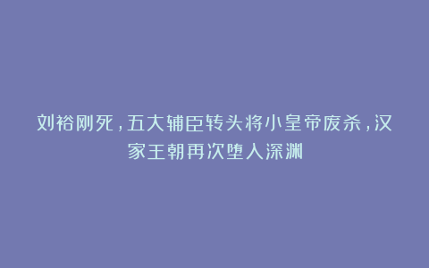 刘裕刚死，五大辅臣转头将小皇帝废杀，汉家王朝再次堕入深渊