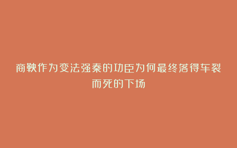 商鞅作为变法强秦的功臣为何最终落得车裂而死的下场