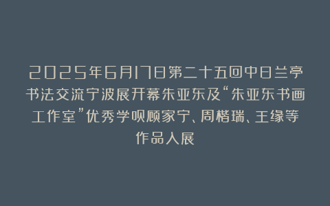 2025年6月17日第二十五回中日兰亭书法交流宁波展开幕朱亚东及“朱亚东书画工作室”优秀学员顾家宁、周楷瑞、王缘等作品入展
