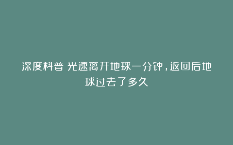 深度科普:光速离开地球一分钟,返回后地球过去了多久?