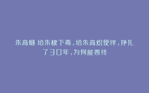 朱高燧：给朱棣下毒，给朱高炽使绊，挣扎了30年，为何能善终