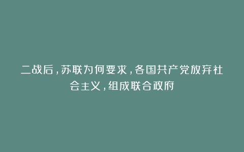 二战后，苏联为何要求，各国共产党放弃社会主义，组成联合政府？
