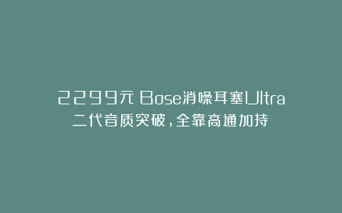 2299元！Bose消噪耳塞Ultra二代音质突破，全靠高通加持？