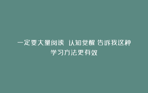 一定要大量阅读：《认知觉醒》告诉我这种学习方法更有效
