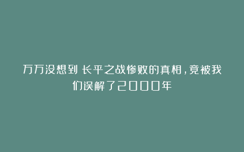 万万没想到！长平之战惨败的真相，竟被我们误解了2000年？