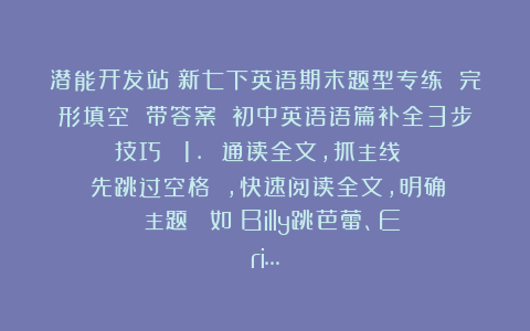 潜能开发站：新七下英语期末题型专练 完形填空 带答案​​初中英语语篇补全3步技巧：​​1. 通读全文，抓主线​​​​先跳过空格​​，快速阅读全文，明确：​​主题​​（如：Billy跳芭蕾、Eri…